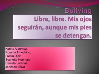 BullyingLibre, libre. Mis ojos seguirán, aunque mis pies se detengan.,[object Object],Karina Albornoz.,[object Object],Romina Arnechino.,[object Object],Fresia Diaz,[object Object],Scarlette Huenupe,[object Object],Daniela Larenas.,[object Object],Jehzabel Silva.,[object Object]