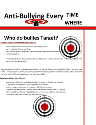Anti-Bullying Every                                                                  TIME
                                                                                             WHERE

        Who do bullies Target?
 Students who are bullied often have a history of:

    -   insecure attachment trouble separating from their parents
    -   fear of exploring their surroundings
    -   Their families tend to overprotect them, manipulate their thoughts and feelings, or use coercive and power-
        assertive discipline.

        These tactics threaten the development of the child's sense of self, undermine her confidence, and batter her
        self-esteem. (Perry et al.,2001).



  Research suggests children get bullied as early ofage 8 or 9 years. (Pepler, Smith, and Rigby, 2004). Even when they
  enter a new classroom or school, they communicate their insecurity and fear to their classmates, setting themselves
  up to be bullied. (Salmivalli, Kaukiainen, and Lagerspetz, 1998).

Bullies generally set their sights on:

    -   Anyone who's different from looks to disability to accent to clothing and interests
    -   To those who are at different age young/old or size small/big
    -   Small or younger victims may be helpless in defending themselves
    -   Those who will react quickly - popular targets are children who get upset or cry easily
    -   Bullies target those that are not good at sports and have low academic achievements
    -   Victims who are socially anxious and are remotely shy
 