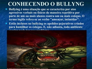 CONHECENDO O BULLYNG Bullying é uma situação que se caracteriza por atos agressivos verbais ou físicos de maneira repetitiva por parte de um ou mais alunos contra um ou mais colegas. O termo inglês refere-se ao verbo "ameaçar, intimidar". Estão inclusos no bullying os apelidos pejorativos criados para humilhar os colegas. E, não adianta, todo ambiente escolar pode ter esse problema.  