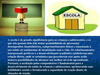 A escola é de grande significância para as crianças e adolescentes, e os que não gostam dela têm maior probabilidade de apresentar desempenhos insatisfatórios, comprometimentos físicos e emocionais à sua saúde ou sentimentos de insatisfação com a vida. Os relacionamentos interpessoais positivos e o desenvolvimento acadêmico estabelecem uma relação direta, onde os estudantes que perceberem esse apoio terão maiores possibilidades de alcançar um melhor nível de aprendizado. Portanto, a aceitação pelos companheiros é fundamental para o desenvolvimento da saúde de crianças e adolescentes, aprimorando suas habilidades sociais e fortalecendo a capacidade de reação diante de situações de tensão. 
