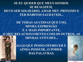 SE EU QUISER QUE MEUS SONHOS  SE REALIZEM,  DEVO SER SOLIDÁRIO, AMAR MEU PRÓXIMO E TER HÁBITOS SAUDÁVEIS... DE TODAS AS COISAS QUE USO, MINHA EXPRESSÃO  É A MAIS IMPORTANTE. O MEU RELACIONAMENTO COM OS OUTROS, AS MINHAS ATITUDES... ALGO QUE POSSO OFERECER E  AINDA POSSUIR...O PODER  DAS PALAVRAS. 