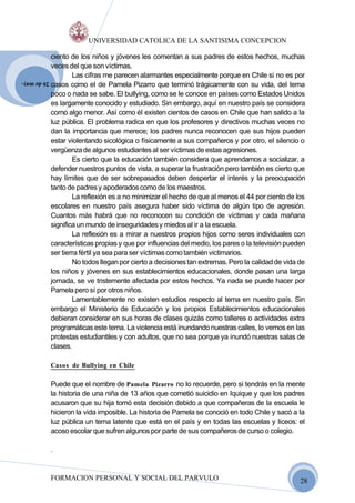 UNIVERSIDAD CATOLICA DE LA SANTISIMA CONCEPCION

             ciento de los niños y jóvenes les comentan a sus padres de estos hechos, muchas
             veces del que son víctimas.
                     Las cifras me parecen alarmantes especialmente porque en Chile si no es por
             casos como el de Pamela Pizarro que terminó trágicamente con su vida, del tema
26 de may.

             poco o nada se sabe. El bullying, como se le conoce en países como Estados Unidos
             es largamente conocido y estudiado. Sin embargo, aquí en nuestro país se considera
             como algo menor. Así como él existen cientos de casos en Chile que han salido a la
             luz pública. El problema radica en que los profesores y directivos muchas veces no
             dan la importancia que merece; los padres nunca reconocen que sus hijos pueden
             estar violentando sicológica o físicamente a sus compañeros y por otro, el silencio o
             vergüenza de algunos estudiantes al ser víctimas de estas agresiones.
                     Es cierto que la educación también considera que aprendamos a socializar, a
             defender nuestros puntos de vista, a superar la frustración pero también es cierto que
             hay límites que de ser sobrepasados deben despertar el interés y la preocupación
             tanto de padres y apoderados como de los maestros.
                     La reflexión es a no minimizar el hecho de que al menos el 44 por ciento de los
             escolares en nuestro país asegura haber sido víctima de algún tipo de agresión.
             Cuantos más habrá que no reconocen su condición de víctimas y cada mañana
             significa un mundo de inseguridades y miedos al ir a la escuela.
                     La reflexión es a mirar a nuestros propios hijos como seres individuales con
             características propias y que por influencias del medio, los pares o la televisión pueden
             ser tierra fértil ya sea para ser víctimas como también victimarios.
                     No todos llegan por cierto a decisiones tan extremas. Pero la calidad de vida de
             los niños y jóvenes en sus establecimientos educacionales, donde pasan una larga
             jornada, se ve tristemente afectada por estos hechos. Ya nada se puede hacer por
             Pamela pero sí por otros niños.
                     Lamentablemente no existen estudios respecto al tema en nuestro país. Sin
             embargo el Ministerio de Educación y los propios Establecimientos educacionales
             debieran considerar en sus horas de clases quizás como talleres o actividades extra
             programáticas este tema. La violencia está inundando nuestras calles, lo vemos en las
             protestas estudiantiles y con adultos, que no sea porque ya inundó nuestras salas de
             clases.

             Casos de Bullying en Chile

             Puede que el nombre de Pamela Pizarro no lo recuerde, pero si tendrás en la mente
             la historia de una niña de 13 años que cometió suicidio en Iquique y que los padres
             acusaron que su hija tomó esta decisión debido a que compañeras de la escuela le
             hicieron la vida imposible. La historia de Pamela se conoció en todo Chile y sacó a la
             luz pública un tema latente que está en el país y en todas las escuelas y liceos: el
             acoso escolar que sufren algunos por parte de sus compañeros de curso o colegio.

             .


             FORMACION PERSONAL Y SOCIAL DEL PARVULO                                                28
 