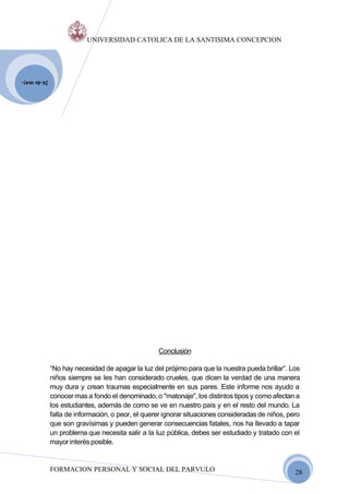 UNIVERSIDAD CATOLICA DE LA SANTISIMA CONCEPCION




26 de may.




                                                  Conclusión

             “No hay necesidad de apagar la luz del prójimo para que la nuestra pueda brillar”. Los
             niños siempre se les han considerado crueles, que dicen la verdad de una manera
             muy dura y crean traumas especialmente en sus pares. Este informe nos ayudo a
             conocer mas a fondo el denominado, o "matonaje", los distintos tipos y como afectan a
             los estudiantes, además de como se ve en nuestro país y en el resto del mundo. La
             falta de información, o peor, el querer ignorar situaciones consideradas de niños, pero
             que son gravísimas y pueden generar consecuencias fatales, nos ha llevado a tapar
             un problema que necesita salir a la luz pública, debes ser estudiado y tratado con el
             mayor interés posible.


             FORMACION PERSONAL Y SOCIAL DEL PARVULO                                              28
 