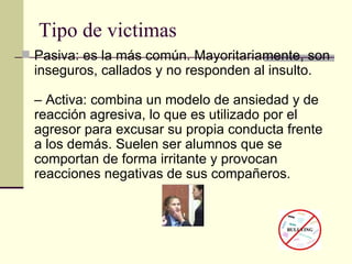 Tipo de victimas Pasiva: es la más común. Mayoritariamente, son inseguros, callados y no responden al insulto.  – Activa: combina un modelo de ansiedad y de reacción agresiva, lo que es utilizado por el agresor para excusar su propia conducta frente a los demás. Suelen ser alumnos que se comportan de forma irritante y provocan reacciones negativas de sus compañeros.  