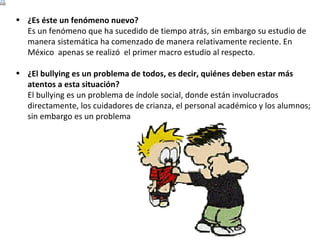 ¿Es éste un fenómeno nuevo? Es un fenómeno que ha sucedido de tiempo atrás, sin embargo su estudio de manera sistemática ha comenzado de manera relativamente reciente. En México  apenas se realizó  el primer macro estudio al respecto. ¿El bullying es un problema de todos, es decir, quiénes deben estar más atentos a esta situación? El bullying es un problema de índole social, donde están involucrados directamente, los cuidadores de crianza, el personal académico y los alumnos; sin embargo es un problema que debe preocuparnos a todos. 