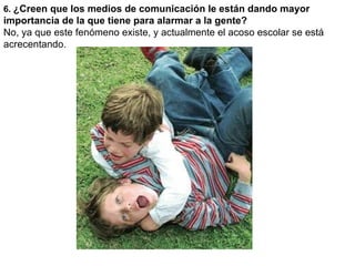 6.  ¿Creen que los medios de comunicación le están dando mayor importancia de la que tiene para alarmar a la gente?  No, ya que este fenómeno existe, y actualmente el acoso escolar se está acrecentando. 