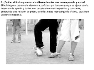 8. ¿Cuál es el límite que marca la diferencia entre una broma pesada y acoso? El bullying o acoso escolar tiene características particulares ya que se ejerce con la intención de agredir y dañar a un tercero de manera repetitiva y constante, generando una relación de poder, y se da sin que lo provoque la víctima, causando un daño emocional. 