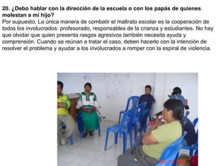 20. ¿Debo hablar con la dirección de la escuela o con los papás de quienes molestan a mi hijo?  Por supuesto. La única manera de combatir el maltrato escolar es la cooperación de todos los involucrados: profesorado, responsables de la crianza y estudiantes. No hay que olvidar que quien presenta rasgos agresivos también necesita ayuda y comprensión. Cuando se reúnan a tratar el caso, deben hacerlo con la intención de resolver el problema y ayudar a los involucrados a romper con la espiral de violencia.  