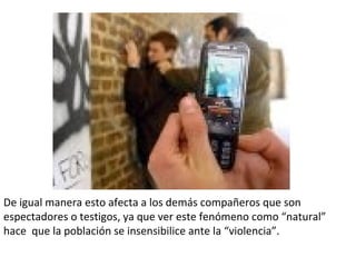 De igual manera esto afecta a los demás compañeros que son espectadores o testigos, ya que ver este fenómeno como “natural” hace  que la población se insensibilice ante la “violencia”.  