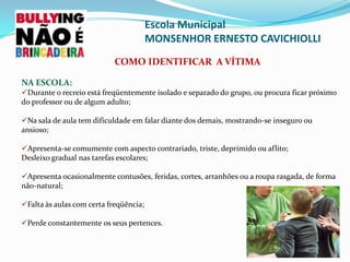 As vítimas são os indivíduos considerados mais fracos e frágeis dessa relação, transformados em objeto de diversão e prazer por meio de “brincadeiras” maldosas e intimidadoras. Escola Municipal MONSENHOR ERNESTO CAVICHIOLLICaracterísticas comuns do bullyng: Comportamentos deliberados e danosos, produzidos de forma repetitiva num período prolongado de tempo contra uma mesma vítima; 