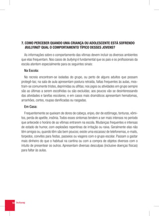 7.  OMO PERCEBER QUANDO UMA CRIANÇA OU ADOLESCENTE ESTÁ SOFRENDO
        C
        BULLYING? QUAL O COMPORTAMENTO TÍPICO DESSES JOVENS?

       As informações sobre o comportamento das vítimas devem incluir os diversos ambientes
     que elas frequentam. Nos casos de bullying é fundamental que os pais e os profissionais da
     escola atentem especialmente para os seguintes sinais:
       Na Escola:
        No recreio encontram-se isoladas do grupo, ou perto de alguns adultos que possam
     protegê-las; na sala de aula apresentam postura retraída, faltas frequentes às aulas, mos-
     tram-se comumente tristes, deprimidas ou aflitas; nos jogos ou atividades em grupo sempre
     são as últimas a serem escolhidas ou são excluídas; aos poucos vão se desinteressando
     das atividades e tarefas escolares; e em casos mais dramáticos apresentam hematomas,
     arranhões, cortes, roupas danificadas ou rasgadas.
       Em Casa:
        Frequentemente se queixam de dores de cabeça, enjoo, dor de estômago, tonturas, vômi-
     tos, perda de apetite, insônia. Todos esses sintomas tendem a ser mais intensos no período
     que antecede o horário de as vítimas entrarem na escola. Mudanças frequentes e intensas
     de estado de humor, com explosões repentinas de irritação ou raiva. Geralmente elas não
     têm amigos ou, quando têm são bem poucos; existe uma escassez de telefonemas, e-mails,
     torpedos, convites para festas, passeios ou viagens com o grupo escolar. Passam a gastar
     mais dinheiro do que o habitual na cantina ou com a compra de objetos diversos com o
     intuito de presentear os outros. Apresentam diversas desculpas (inclusive doenças físicas)
     para faltar às aulas.




10
 