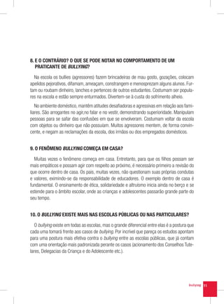 8.  O CONTRÁRIO? O QUE SE PODE NOTAR NO COMPORTAMENTO DE UM
   E
   PRATICANTE DE BULLYING?

  Na escola os bullies (agressores) fazem brincadeiras de mau gosto, gozações, colocam
apelidos pejorativos, difamam, ameaçam, constrangem e menosprezam alguns alunos. Fur-
tam ou roubam dinheiro, lanches e pertences de outros estudantes. Costumam ser popula-
res na escola e estão sempre enturmados. Divertem-se à custa do sofrimento alheio.
   No ambiente doméstico, mantêm atitudes desafiadoras e agressivas em relação aos fami-
liares. São arrogantes no agir,no falar e no vestir, demonstrando superioridade. Manipulam
pessoas para se safar das confusões em que se envolveram. Costumam voltar da escola
com objetos ou dinheiro que não possuíam. Muitos agressores mentem, de forma convin-
cente, e negam as reclamações da escola, dos irmãos ou dos empregados domésticos.


9. O FENÔMENO BULLYING COMEÇA EM CASA?

  Muitas vezes o fenômeno começa em casa. Entretanto, para que os filhos possam ser
mais empáticos e possam agir com respeito ao próximo, é necessário primeiro a revisão do
que ocorre dentro de casa. Os pais, muitas vezes, não questionam suas próprias condutas
e valores, eximindo-se da responsabilidade de educadores. O exemplo dentro de casa é
fundamental. O ensinamento de ética, solidariedade e altruísmo inicia ainda no berço e se
estende para o âmbito escolar, onde as crianças e adolescentes passarão grande parte do
seu tempo.


10. O BULLYING EXISTE MAIS NAS ESCOLAS PÚBLICAS OU NAS PARTICULARES?

   O bullying existe em todas as escolas, mas o grande diferencial entre elas é a postura que
cada uma tomará frente aos casos de bullying. Por incrível que pareça os estudos apontam
para uma postura mais efetiva contra o bullying entre as escolas públicas, que já contam
com uma orientação mais padronizada perante os casos (acionamento dos Conselhos Tute-
lares, Delegacias da Criança e do Adolescente etc.).




                                                                                                11
 