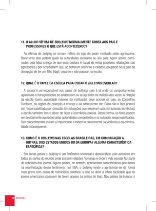 11.  ALUNO VÍTIMA DE BULLYING NORMALMENTE CONTA AOS PAIS E
         O
         PROFESSORES O QUE ESTÁ ACONTECENDO?

       As vítimas de bullying se tornam reféns do jogo do poder instituído pelos agressores.
     Raramente elas pedem ajuda às autoridades escolares ou aos pais. Agem assim, domi-
     nadas pela falsa crença de que essa postura é capaz de evitar possíveis retaliações dos
     agressores e por acreditarem que, ao sofrerem sozinhos e calados, pouparão seus pais da
     decepção de ter um filho frágil, covarde e não popular na escola.


     12. QUAL É O PAPEL DA ESCOLA PARA EVITAR O BULLYING ESCOLAR?

        A escola é corresponsável nos casos de bullying, pois é lá onde os comportamentos
     agressivos e transgressores se evidenciam ou se agravam na maioria das vezes. A direção
     da escola (como autoridade máxima da instituição) deve acionar os pais, os Conselhos
     Tutelares, os órgãos de proteção à criança e ao adolescente etc. Caso não o faça poderá
     ser responsabilizada por omissão. Em situações que envolvam atos infracionais (ou ilícitos)
     a escola também tem o dever de fazer a ocorrência policial. Dessa forma, os fatos podem
     ser devidamente apurados pelas autoridades competentes e os culpados responsabilizados.
     Tais procedimentos evitam a impunidade e inibem o crescimento da violência e da crimina-
     lidade infantojuvenil.


     13.  OMO É O BULLYING NAS ESCOLAS BRASILEIRAS, EM COMPARAÇÃO A
         C
         OUTRAS, DOS ESTADOS UNIDOS OU DA EUROPA? ALGUMA CARACTERÍSTICA
         ESPECÍFICA?

       Em linhas gerais o bullying é um fenômeno universal e democrático, pois acontece em
     todas as partes do mundo onde existem relações humanas e onde a vida escolar faz parte
     do cotidiano dos jovens. Alguns países, no entanto, apresentam características peculiares
     na manifestação desse fenômeno: nos EUA, o bullying tende a apresentar-se de forma
     mais grave com casos de homicídios coletivos, e isso se deve à infeliz facilidade que os
     jovens americanos possuem de terem acesso às armas de fogo. Nos países da Europa, o




12
 