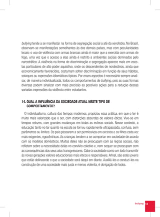 bullying tende a se manifestar na forma de segregação social a até da xenofobia. No Brasil,
observam-se manifestações semelhantes às dos demais países, mas com peculiaridades
locais: o uso de violência com armas brancas ainda é maior que a exercida com armas de
fogo, uma vez que o acesso a elas ainda é restrito a ambientes sociais dominados pelo
narcotráfico. A violência na forma de discriminação e segregação aparece mais em esco-
las particulares de alto poder aquisitivo, onde os descendentes de nordestinos, ainda que
economicamente favorecidos, costumam sofrer discriminação em função de seus hábitos,
sotaques ou expressões idiomáticas típicas. Por esses aspectos é necessário sempre anali-
sar, de maneira individualizada, todos os comportamentos de bullying, pois as suas formas
diversas podem sinalizar com mais precisão as possíveis ações para a redução dessas
variadas expressões da violência entre estudantes.


14.  UAL A INFLUÊNCIA DA SOCIEDADE ATUAL NESTE TIPO DE
    Q
    COMPORTAMENTO?

  O individualismo, cultura dos tempos modernos, propiciou essa prática, em que o ter é
muito mais valorizado que o ser, com distorções absurdas de valores éticos. Vive-se em
tempos velozes, com grandes mudanças em todas as esferas sociais. Nesse contexto, a
educação tanto no lar quanto na escola se tornou rapidamente ultrapassada, confusa, sem
parâmetros ou limites. Os pais passaram a ser permissivos em excesso e os filhos cada vez
mais exigentes, egocêntricos. As crianças tendem a se comportar em sociedade de acordo
com os modelos domésticos. Muitos deles não se preocupam com as regras sociais, não
refletem sobre a necessidade delas no convívio coletivo e, nem sequer se preocupam com
as consequências dos seus atos transgressores. Cabe à sociedade como um todo transmitir
às novas gerações valores educacionais mais éticos e responsáveis. Afinal, são estes jovens
que estão delineando o que a sociedade será daqui em diante. Auxiliá-los e conduzi-los na
construção de uma sociedade mais justa e menos violenta, é obrigação de todos.




                                                                                              13
 