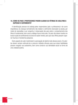 15.  OMO OS PAIS E PROFESSORES PODEM AJUDAR AS VÍTIMAS DE BULLYING A
         C
         SUPERAR O SOFRIMENTO?

        A identificação precoce do bullying pelos responsáveis (pais e professores) é de suma
     importância. As crianças normalmente não relatam o sofrimento vivenciado na escola, por
     medo de represálias e por vergonha. A observação dos pais sobre o comportamento dos
     filhos é fundamental, bem como o diálogo franco entre eles. Os pais não devem hesitar em
     buscar ajuda de profissionais da área de saúde mental, para que seus filhos possam supe-
     rar traumas e transtornos psíquicos.
       Outro aspecto de valor inestimável é a percepção do talento inato desses jovens. Os adul-
     tos devem sempre estimulá-los e procurar métodos eficazes para que essas habilidades
     possam resgatar sua autoestima, bem como construir sua identidade social na forma de
     uma cidadania plena.




14
 