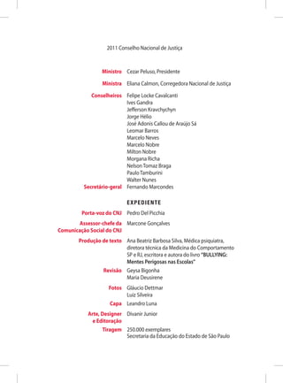2011 Conselho Nacional de Justiça



	                 Ministro	 Cezar Peluso, Presidente

	                 Ministra	 Eliana Calmon, Corregedora Nacional de Justiça

	    Conselheiros	           Felipe Locke Cavalcanti
		                           Ives Gandra
		                           Jefferson Kravchychyn
		                           Jorge Hélio
		                           José Adonis Callou de Araújo Sá
		                           Leomar Barros
		                           Marcelo Neves
		                           Marcelo Nobre
		                           Milton Nobre
		                           Morgana Richa
		                           Nelson Tomaz Braga
		                           Paulo Tamburini
		                           Walter Nunes
	 Secretário-geral	          Fernando Marcondes

	                         	 EXPEDIENTE
	         Porta-voz do CNJ	 Pedro Del Picchia
	        Assessor-chefe da	 Marcone Gonçalves
	 Comunicação Social do CNJ
	 Produção de texto	Ana Beatriz Barbosa Silva, Médica psiquiatra,
                     diretora técnica da Medicina do Comportamento
                     SP e RJ, escritora e autora do livro “BULLYING:
                     Mentes Perigosas nas Escolas”
	          Revisão	 Geysa Bigonha
		 Maria Deusirene
	 Fotos	 Gláucio Dettmar
		 Luiz Silveira
	 Capa	 Leandro Luna
	 Arte, Designer 	 Divanir Junior
	   e Editoração
	       Tiragem	 250.000 exemplares
		 Secretaria da Educação do Estado de São Paulo
 
