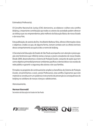 Estimado(a) Professor(a),

O Conselho Nacional de Justiça (CNJ) demonstra, ao elaborar e editar esta cartilha
Bullying, a importante contribuição que todos os setores da sociedade podem oferecer
ao esforço que ora empreendemos pela melhoria da Educação Básica de nosso Estado
e de nosso País.

Esta publicação, de autoria da Dra. Ana Beatriz Barbosa Silva, oferece informações claras
e objetivas a todos os que, de alguma forma, tomam contato com os efeitos terríveis
desse comportamento ao qual se deu o nome de bullying.

A Secretaria da Educação do Estado de São Paulo acompanha com atenção e preocupa-
ção este fenômeno que infelicita tantas crianças e jovens estudantes de nosso Estado.
Desde 2009, desenvolvemos o Sistema de Proteção Escolar, conjunto de ações que tem
como objetivo primordial promover ambientes pacíficos e democráticos nas escolas da
rede pública e garantir a segurança dos alunos e de suas famílias.

Firmados no propósito de continuamente ampliar os benefícios do Sistema de Proteção
Escolar, encaminhamos a você, caro(a) Professor(a), esta cartilha. Esperamos que este
material se constitua em um poderoso instrumento de prevenção às consequências do
bullying no cotidiano de nossas crianças e adolescentes.

Atenciosamente,

Herman Voorwald
Secretário da Educação do Estado de São Paulo
 