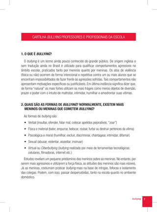 CARTILHA BULLYING PROFESSORES E PROFISSIONAIS DA ESCOLA



1. O QUE É BULLYING?

   O bullying é um termo ainda pouco conhecido do grande público. De origem inglesa e
sem tradução ainda no Brasil é utilizado para qualificar comportamentos agressivos no
âmbito escolar, praticados tanto por meninos quanto por meninas. Os atos de violência
(física ou não) ocorrem de forma intencional e repetitiva contra um ou mais alunos que se
encontram impossibilitados de fazer frente às agressões sofridas. Tais comportamentos não
apresentam motivações específicas ou justificáveis. Em última instância significa dizer que,
de forma “natural” os mais fortes utilizam os mais frágeis como meros objetos de diversão,
prazer e poder com o intuito de maltratar, intimidar, humilhar e amedrontar suas vítimas.


2.  UAIS SÃO AS FORMAS DE BULLYING? NORMALMENTE, EXISTEM MAIS
   Q
   MENINOS OU MENINAS QUE COMETEM BULLYING?

  As formas de bullying são:
  •	 Verbal (insultar, ofender, falar mal, colocar apelidos pejorativos, “zoar”)
  •	 Física e material (bater, empurrar, beliscar, roubar, furtar ou destruir pertences da vítima)
  •	 Psicológica e moral (humilhar, excluir, discriminar, chantagear, intimidar, difamar)
  •	 Sexual (abusar, violentar, assediar, insinuar)
  •	 Virtual ou Ciberbullying (bullying realizado por meio de ferramentas tecnológicas:
     celulares, filmadoras, internet etc.)
  Estudos revelam um pequeno predomínio dos meninos sobre as meninas. No entanto, por
serem mais agressivos e utilizarem a força física, as atitudes dos meninos são mais visíveis.
Já as meninas, costumam praticar bullying mais na base de intrigas, fofocas e isolamento
das colegas. Podem, com isso, passar despercebidas, tanto na escola quanto no ambiente
doméstico.




                                                                                                     7
 