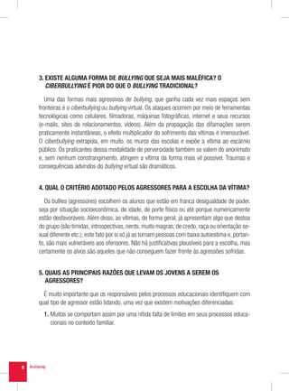 3.  XISTE ALGUMA FORMA DE BULLYING QUE SEJA MAIS MALÉFICA? O
       E
       CIBERBULLYING É PIOR DO QUE O BULLYING TRADICIONAL?

       Uma das formas mais agressivas de bullying, que ganha cada vez mais espaços sem
    fronteiras é o ciberbullying ou bullying virtual. Os ataques ocorrem por meio de ferramentas
    tecnológicas como celulares, filmadoras, máquinas fotográficas, internet e seus recursos
    (e-mails, sites de relacionamentos, vídeos). Além da propagação das difamações serem
    praticamente instantâneas, o efeito multiplicador do sofrimento das vítimas é imensurável.
    O ciberbullying extrapola, em muito, os muros das escolas e expõe a vítima ao escárnio
    público. Os praticantes dessa modalidade de perversidade também se valem do anonimato
    e, sem nenhum constrangimento, atingem a vítima da forma mais vil possível. Traumas e
    consequências advindos do bullying virtual são dramáticos.


    4. QUAL O CRITÉRIO ADOTADO PELOS AGRESSORES PARA A ESCOLHA DA VÍTIMA?

      Os bullies (agressores) escolhem os alunos que estão em franca desigualdade de poder,
    seja por situação socioeconômica, de idade, de porte físico ou até porque numericamente
    estão desfavoráveis. Além disso, as vítimas, de forma geral, já apresentam algo que destoa
    do grupo (são tímidas, introspectivas, nerds, muito magras, de credo, raça ou orientação se-
    xual diferente etc.); este fato por si só já as tornam pessoas com baixa autoestima e, portan-
    to, são mais vulneráveis aos ofensores. Não há justificativas plausíveis para a escolha, mas
    certamente os alvos são aqueles que não conseguem fazer frente às agressões sofridas.


    5.  UAIS AS PRINCIPAIS RAZÕES QUE LEVAM OS JOVENS A SEREM OS
       Q
       AGRESSORES?

      É muito importante que os responsáveis pelos processos educacionais identifiquem com
    qual tipo de agressor estão lidando, uma vez que existem motivações diferenciadas:
      1.  uitos se comportam assim por uma nítida falta de limites em seus processos educa-
         M
         cionais no contexto familiar.




8
 