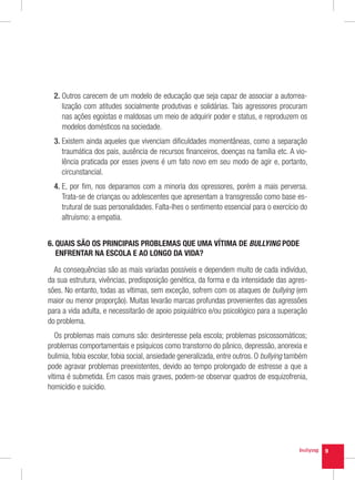 2.  utros carecem de um modelo de educação que seja capaz de associar a autorrea-
     O
     lização com atitudes socialmente produtivas e solidárias. Tais agressores procuram
     nas ações egoístas e maldosas um meio de adquirir poder e status, e reproduzem os
     modelos domésticos na sociedade.
  3.  xistem ainda aqueles que vivenciam dificuldades momentâneas, como a separação
     E
     traumática dos pais, ausência de recursos financeiros, doenças na família etc. A vio-
     lência praticada por esses jovens é um fato novo em seu modo de agir e, portanto,
     circunstancial.
  4.  , por fim, nos deparamos com a minoria dos opressores, porém a mais perversa.
     E
     Trata-se de crianças ou adolescentes que apresentam a transgressão como base es-
     trutural de suas personalidades. Falta-lhes o sentimento essencial para o exercício do
     altruísmo: a empatia.


6.  UAIS SÃO OS PRINCIPAIS PROBLEMAS QUE UMA VÍTIMA DE BULLYING PODE
   Q
   ENFRENTAR NA ESCOLA E AO LONGO DA VIDA?

  As consequências são as mais variadas possíveis e dependem muito de cada indivíduo,
da sua estrutura, vivências, predisposição genética, da forma e da intensidade das agres-
sões. No entanto, todas as vítimas, sem exceção, sofrem com os ataques de bullying (em
maior ou menor proporção). Muitas levarão marcas profundas provenientes das agressões
para a vida adulta, e necessitarão de apoio psiquiátrico e/ou psicológico para a superação
do problema.
   Os problemas mais comuns são: desinteresse pela escola; problemas psicossomáticos;
problemas comportamentais e psíquicos como transtorno do pânico, depressão, anorexia e
bulimia, fobia escolar, fobia social, ansiedade generalizada, entre outros. O bullying também
pode agravar problemas preexistentes, devido ao tempo prolongado de estresse a que a
vítima é submetida. Em casos mais graves, podem-se observar quadros de esquizofrenia,
homicídio e suicídio.




                                                                                                9
 