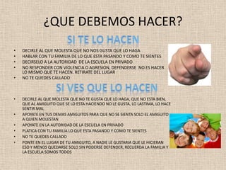 ¿QUE DEBEMOS HACER?
•   DECIRLE AL QUE MOLESTA QUE NO NOS GUSTA QUE LO HAGA
•   HABLAR CON TU FAMILIA DE LO QUE ESTA PASANDO Y COMO TE SIENTES
•   DECIRSELO A LA AUTORIDAD DE LA ESCUELA EN PRIVADO
•   NO RESPONDER CON VIOLENCIA O AGRESION, DEFENDERSE NO ES HACER
    LO MISMO QUE TE HACEN. RETIRATE DEL LUGAR
•   NO TE QUEDES CALLADO



•   DECIRLE AL QUE MOLESTA QUE NO TE GUSTA QUE LO HAGA, QUE NO ESTA BIEN,
    QUE AL AMIGUITO QUE SE LO ESTA HACIENDO NO LE GUSTA, LO LASTIMA, LO HACE
    SENTIR MAL
•   APOYATE EN TUS DEMAS AMIGUITOS PARA QUE NO SE SIENTA SOLO EL AMIGUITO
    A QUIEN MOLESTAN
•   APOYATE EN LA AUTORIDAD DE LA ESCUELA EN PRIVADO
•   PLATICA CON TU FAMILIA LO QUE ESTA PASANDO Y COMO TE SIENTES
•   NO TE QUEDES CALLADO
•   PONTE EN EL LUGAR DE TU AMIGUITO, A NADIE LE GUSTARIA QUE LE HICIERAN
    ESO Y MENOS QUEDARSE SOLO SIN PODERSE DEFENDER, RECUERDA LA FAMILIA Y
    LA ESCUELA SOMOS TODOS
 
