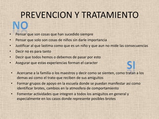 PREVENCION Y TRATAMIENTO
•       Pensar que son cosas que han sucedido siempre
•       Pensar que solo son cosas de niños sin darle importancia
•       Justificar al que lastima como que es un niño y que aun no mide las consecuencias
•       Decir no es para tanto
•       Decir que todos hemos o debemos de pasar por esto
•       Asegurar que estas experiencias forman el caracter

    •   Acercarse a la familia o los maestros y decir como se sienten, como tratan a los
        demas asi como el trato que reciben de sus amiguitos
    •   Formar grupos de apoyo en la escuela donde se puedan manifestar asi como
        identificar brotes, cambios en la atmosfera de comportamiento
    •   Fomentar actividades que integren a todos los amiguitos en general y
        especialmente en los casos donde represente posibles brotes
 