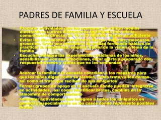 PADRES DE FAMILIA Y ESCUELA
•   Procurar actividades que los acerquen sin utilizar medios
    electronicos u otros distractores facilitando con ello la
    comunicación directa, de 10 a 20 minutos diarios es suficiente
•   Evitar las discusiones o maltratos fisicos, verbales, amenazas,
    groserias. Crear una atmosfera de unidad formando habitos de
    practicar la amabilidad, empatia hablar de la vision o lema de la
    familia
•   Escuchar siempre las experiencias cotidianas de los niños,
    sensibilizarse con sus emociones, estar alerta y preparado con
    respuestas breves y claras que no los confundan

•   Acercar la familia a la escuela coordinar a los maestros para
    que los niños digan como se sienten, como tratan a los demas
    asi como el trato que reciben de sus amiguitos
•   Formar grupos de apoyo en la escuela donde puedan integrarse
    en actividades, asi como identificar brotes, cambios en la
    atmosfera de comportamiento
•   Fomentar actividades que integren a todos los amiguitos en
    general y especialmente en los casos donde represente posibles
    brotes
 