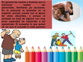 En general las causas o factores que lo
provocan suelen ser
personales, familiares y/o escolares.
En lo personal, el acosador se ve
superior, porque cuenta con el apoyo
de otros atacantes, o porque el
acosado se trata de alguien con muy
poca capacidad de responder a las
agresiones. El acosador lo que quiere
es ver que el acosado lo esté pasando
mal.
 
