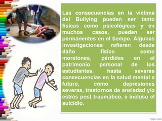 Las consecuencias en la victima
del Bullying pueden ser tanto
físicas como psicológicas y en
muchos casos, pueden ser
permanentes en el tiempo. Algunas
investigaciones refieren desde
daño físico como
moretones, pérdidas en el
patrimonio personal de los
estudiantes, hasta severas
consecuencias en la salud mental a
futuro, como depresiones
severas, trastornos de ansiedad y/o
estrés post traumático, e incluso el
suicidio.
 