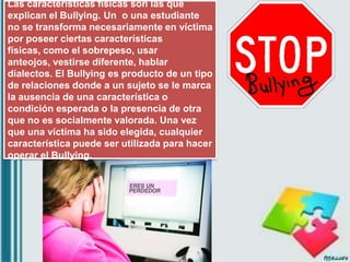 Las características físicas son las que
explican el Bullying. Un o una estudiante
no se transforma necesariamente en víctima
por poseer ciertas características
físicas, como el sobrepeso, usar
anteojos, vestirse diferente, hablar
dialectos. El Bullying es producto de un tipo
de relaciones donde a un sujeto se le marca
la ausencia de una característica o
condición esperada o la presencia de otra
que no es socialmente valorada. Una vez
que una víctima ha sido elegida, cualquier
característica puede ser utilizada para hacer
operar el Bullying.
 