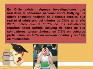 En Chile existen algunas investigaciones que
muestran el panorama nacional sobre Bullying. La
última encuesta nacional de violencia escolar, que
realizó el ministerio del Interior de Chile en el año
2007, indicó que el 10,7% de los estudiantes
reportan haber sufrido Bullying de parte de sus
compañeros, presentándose un 7,6% en colegios
particulares, un 9,8% en subvencionados y un 12%
en municipales.
 