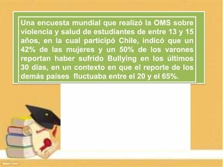 Una encuesta mundial que realizó la OMS sobre
violencia y salud de estudiantes de entre 13 y 15
años, en la cual participó Chile, indicó que un
42% de las mujeres y un 50% de los varones
reportan haber sufrido Bullying en los últimos
30 días, en un contexto en que el reporte de los
demás países fluctuaba entre el 20 y el 65%.
 