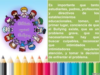 Es importante que tanto
estudiantes, padres, profesores
y directivos de los
establecimientos
educacionales, tomen, en
primer lugar, conciencia de que
el Bullying existe, que es un
problema grave, que no
necesariamente hay que
buscar culpables, reconocer
que intimidados e
intimidadores requieren
atención, y tomar la decisión
de enfrentar el problema.
 