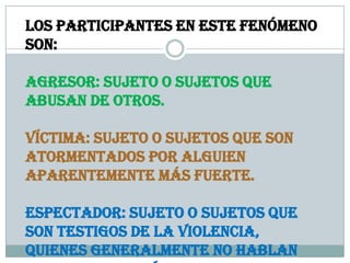 Los participantes en este fenómeno
son:
Agresor: Sujeto o sujetos que
abusan de otros.
Víctima: Sujeto o sujetos que son
atormentados por alguien
aparentemente más fuerte.
Espectador: Sujeto o sujetos que
son testigos de la violencia,
quienes generalmente no hablan
 