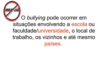 O bullying pode ocorrer em
situações envolvendo a escola ou
faculdade/universidade, o local de
trabalho, os vizinhos e até mesmo
países.
 
