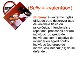 (Bully = «valentão»)
• Bullying: é um termo inglês
utilizado para descrever atos
de violência física ou
psicológica, intencionais e
repetidos, praticados por um
indivíduo ou grupo de
indivíduos com o objetivo de
intimidar ou agredir outro
indivíduo (ou grupo de
indivíduos) incapaz(es) de se
defender.
 