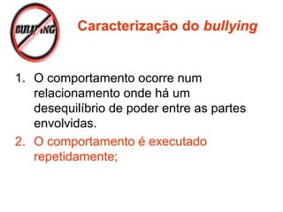 1. O comportamento ocorre num
relacionamento onde há um
desequilíbrio de poder entre as partes
envolvidas.
2. O comportamento é executado
repetidamente;
Caracterização do bullying
 