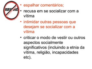 • espalhar comentários;
• recusa em se socializar com a
vítima
• intimidar outras pessoas que
desejam se socializar com a
vítima
• criticar o modo de vestir ou outros
aspectos socialmente
significativos (incluindo a etnia da
vítima, religião, incapacidades
etc).
 