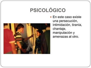 PSICOLÓGICO
 En este caso existe

una persecución,
intimidación, tiranía,
chantaje,
manipulación y
amenazas al otro.

 