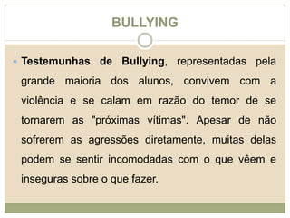 BULLYING 
 Testemunhas de Bullying, representadas pela 
grande maioria dos alunos, convivem com a 
violência e se calam em razão do temor de se 
tornarem as "próximas vítimas". Apesar de não 
sofrerem as agressões diretamente, muitas delas 
podem se sentir incomodadas com o que vêem e 
inseguras sobre o que fazer. 
 