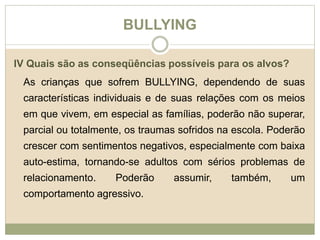 BULLYING 
IV Quais são as conseqüências possíveis para os alvos? 
As crianças que sofrem BULLYING, dependendo de suas 
características individuais e de suas relações com os meios 
em que vivem, em especial as famílias, poderão não superar, 
parcial ou totalmente, os traumas sofridos na escola. Poderão 
crescer com sentimentos negativos, especialmente com baixa 
auto-estima, tornando-se adultos com sérios problemas de 
relacionamento. Poderão assumir, também, um 
comportamento agressivo. 
 