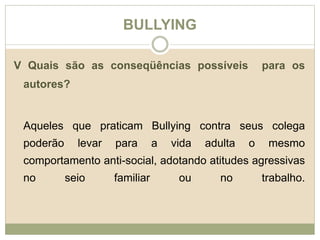 BULLYING 
V Quais são as conseqüências possíveis para os 
autores? 
Aqueles que praticam Bullying contra seus colega 
poderão levar para a vida adulta o mesmo 
comportamento anti-social, adotando atitudes agressivas 
no seio familiar ou no trabalho. 
 