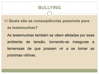 BULLYING 
VI Quais são as conseqüências possíveis para 
às testemunhas? 
As testemunhas também se vêem afetadas por esse 
ambiente de tensão, tornando-se inseguras e 
temerosas de que possam vir a se tornar as 
próximas vítimas. 
 