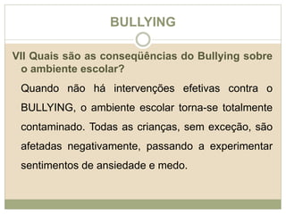 BULLYING 
VII Quais são as conseqüências do Bullying sobre 
o ambiente escolar? 
Quando não há intervenções efetivas contra o 
BULLYING, o ambiente escolar torna-se totalmente 
contaminado. Todas as crianças, sem exceção, são 
afetadas negativamente, passando a experimentar 
sentimentos de ansiedade e medo. 
 