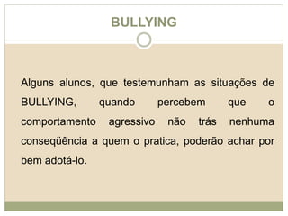 BULLYING 
Alguns alunos, que testemunham as situações de 
BULLYING, quando percebem que o 
comportamento agressivo não trás nenhuma 
conseqüência a quem o pratica, poderão achar por 
bem adotá-lo. 
 