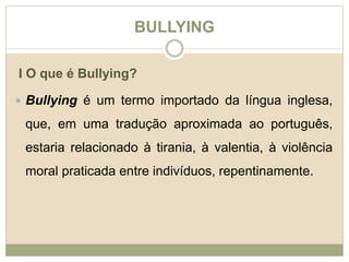 BULLYING 
I O que é Bullying? 
 Bullying é um termo importado da língua inglesa, 
que, em uma tradução aproximada ao português, 
estaria relacionado à tirania, à valentia, à violência 
moral praticada entre indivíduos, repentinamente. 
 