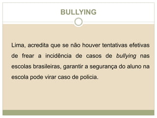 BULLYING 
Lima, acredita que se não houver tentativas efetivas 
de frear a incidência de casos de bullying nas 
escolas brasileiras, garantir a segurança do aluno na 
escola pode virar caso de policia. 

