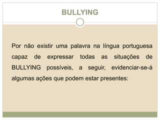 BULLYING 
Por não existir uma palavra na língua portuguesa 
capaz de expressar todas as situações de 
BULLYING possíveis, a seguir, evidenciar-se-á 
algumas ações que podem estar presentes: 
 