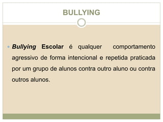 BULLYING 
 Bullying Escolar é qualquer comportamento 
agressivo de forma intencional e repetida praticada 
por um grupo de alunos contra outro aluno ou contra 
outros alunos. 
 