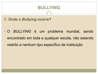 BULLYING 
II Onde o Bullying ocorre? 
 O BULLYING é um problema mundial, sendo 
encontrado em toda e qualquer escola, não estando 
restrito a nenhum tipo específico de instituição 
 